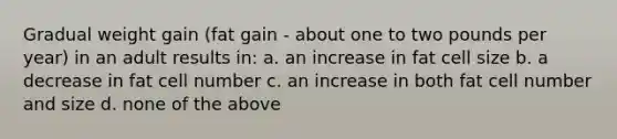 Gradual weight gain (fat gain - about one to two pounds per year) in an adult results in: a. an increase in fat cell size b. a decrease in fat cell number c. an increase in both fat cell number and size d. none of the above