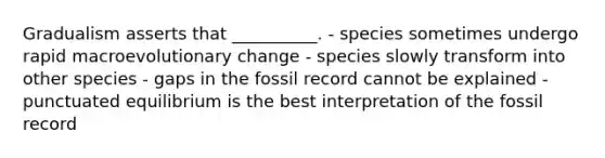 Gradualism asserts that __________. - species sometimes undergo rapid macroevolutionary change - species slowly transform into other species - gaps in the fossil record cannot be explained - punctuated equilibrium is the best interpretation of the fossil record