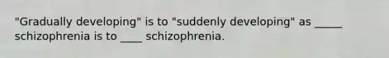 "Gradually developing" is to "suddenly developing" as _____ schizophrenia is to ____ schizophrenia.