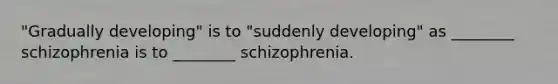 "Gradually developing" is to "suddenly developing" as ________ schizophrenia is to ________ schizophrenia.