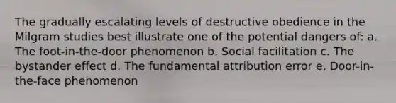 The gradually escalating levels of destructive obedience in the Milgram studies best illustrate one of the potential dangers of: a. The foot-in-the-door phenomenon b. Social facilitation c. The bystander effect d. The fundamental attribution error e. Door-in-the-face phenomenon