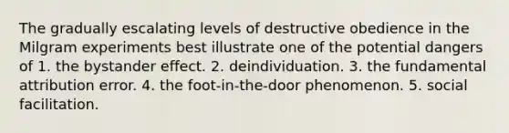 The gradually escalating levels of destructive obedience in the Milgram experiments best illustrate one of the potential dangers of 1. the bystander effect. 2. deindividuation. 3. the fundamental attribution error. 4. the foot-in-the-door phenomenon. 5. social facilitation.