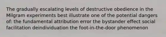 The gradually escalating levels of destructive obedience in the Milgram experiments best illustrate one of the potential dangers of: the fundamental attribution error the bystander effect social facilitation deindividuation the foot-in-the-door phenomenon