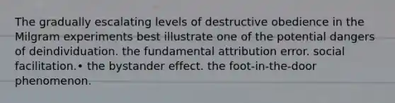 The gradually escalating levels of destructive obedience in the Milgram experiments best illustrate one of the potential dangers of deindividuation. the fundamental attribution error. social facilitation.• the <a href='https://www.questionai.com/knowledge/kRWkPfKjYZ-bystander-effect' class='anchor-knowledge'>bystander effect</a>. the foot-in-the-door phenomenon.