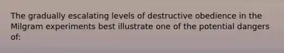 The gradually escalating levels of destructive obedience in the Milgram experiments best illustrate one of the potential dangers of: