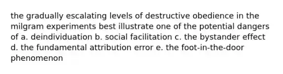 the gradually escalating levels of destructive obedience in the milgram experiments best illustrate one of the potential dangers of a. deindividuation b. social facilitation c. the bystander effect d. the fundamental attribution error e. the foot-in-the-door phenomenon