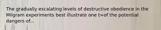 The gradually escalating levels of destructive obedience in the Milgram experiments best illustrate one t=of the potential dangers of...