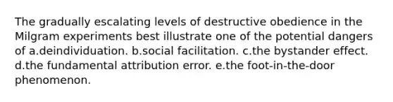 The gradually escalating levels of destructive obedience in the Milgram experiments best illustrate one of the potential dangers of a.deindividuation. b.social facilitation. c.the bystander effect. d.the fundamental attribution error. e.the foot-in-the-door phenomenon.