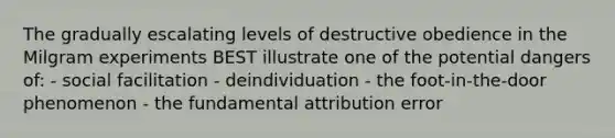 The gradually escalating levels of destructive obedience in the Milgram experiments BEST illustrate one of the potential dangers of: - social facilitation - deindividuation - the foot-in-the-door phenomenon - the fundamental attribution error