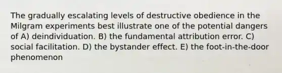 The gradually escalating levels of destructive obedience in the Milgram experiments best illustrate one of the potential dangers of A) deindividuation. B) the fundamental attribution error. C) social facilitation. D) the bystander effect. E) the foot-in-the-door phenomenon