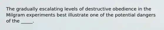 The gradually escalating levels of destructive obedience in the Milgram experiments best illustrate one of the potential dangers of the _____.