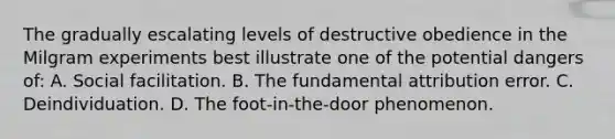 The gradually escalating levels of destructive obedience in the Milgram experiments best illustrate one of the potential dangers of: A. Social facilitation. B. The fundamental attribution error. C. Deindividuation. D. The foot-in-the-door phenomenon.