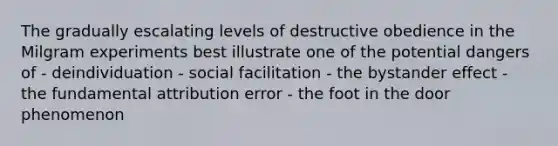 The gradually escalating levels of destructive obedience in the Milgram experiments best illustrate one of the potential dangers of - deindividuation - social facilitation - the bystander effect - the fundamental attribution error - the foot in the door phenomenon