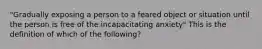 "Gradually exposing a person to a feared object or situation until the person is free of the incapacitating anxiety" This is the definition of which of the following?