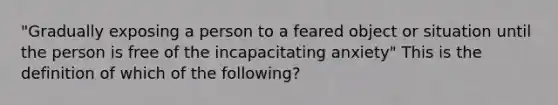 "Gradually exposing a person to a feared object or situation until the person is free of the incapacitating anxiety" This is the definition of which of the following?