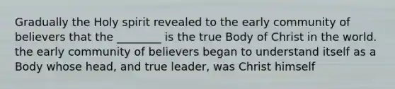 Gradually the Holy spirit revealed to the early community of believers that the ________ is the true Body of Christ in the world. the early community of believers began to understand itself as a Body whose head, and true leader, was Christ himself