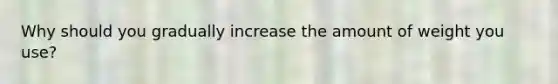 Why should you gradually increase the amount of weight you use?