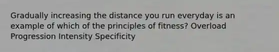 Gradually increasing the distance you run everyday is an example of which of the principles of fitness? Overload Progression Intensity Specificity