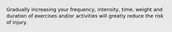 Gradually increasing your frequency, intensity, time, weight and duration of exercises and/or activities will greatly reduce the risk of injury.