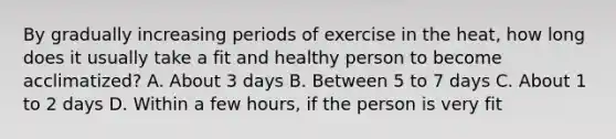 By gradually increasing periods of exercise in the heat, how long does it usually take a fit and healthy person to become acclimatized? A. About 3 days B. Between 5 to 7 days C. About 1 to 2 days D. Within a few hours, if the person is very fit