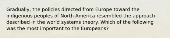 Gradually, the policies directed from Europe toward the indigenous peoples of North America resembled the approach described in the world systems theory. Which of the following was the most important to the Europeans?