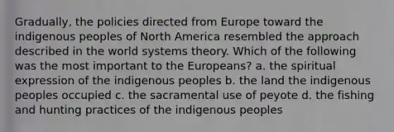 Gradually, the policies directed from Europe toward the indigenous peoples of North America resembled the approach described in the world systems theory. Which of the following was the most important to the Europeans? a. the spiritual expression of the indigenous peoples b. the land the indigenous peoples occupied c. the sacramental use of peyote d. the fishing and hunting practices of the indigenous peoples