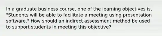 In a graduate business course, one of the learning objectives is, "Students will be able to facilitate a meeting using presentation software." How should an indirect assessment method be used to support students in meeting this objective?