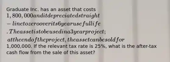 Graduate Inc. has an asset that costs 1,800,000 and it depreciated straight-line to zero over its 6 year useful life. The asset is to be used in a 3 year project; at the end of the project, the asset can be sold for1,000,000. If the relevant tax rate is 25%, what is the after-tax cash flow from the sale of this asset?