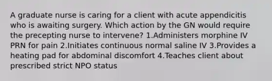 A graduate nurse is caring for a client with acute appendicitis who is awaiting surgery. Which action by the GN would require the precepting nurse to intervene? 1.Administers morphine IV PRN for pain 2.Initiates continuous normal saline IV 3.Provides a heating pad for abdominal discomfort 4.Teaches client about prescribed strict NPO status