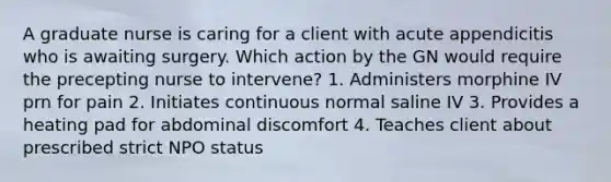 A graduate nurse is caring for a client with acute appendicitis who is awaiting surgery. Which action by the GN would require the precepting nurse to intervene? 1. Administers morphine IV prn for pain 2. Initiates continuous normal saline IV 3. Provides a heating pad for abdominal discomfort 4. Teaches client about prescribed strict NPO status