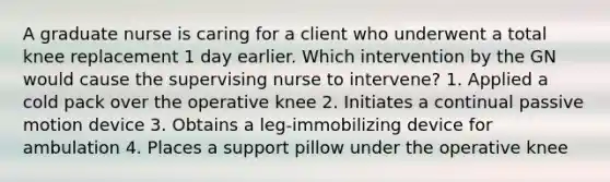 A graduate nurse is caring for a client who underwent a total knee replacement 1 day earlier. Which intervention by the GN would cause the supervising nurse to intervene? 1. Applied a cold pack over the operative knee 2. Initiates a continual passive motion device 3. Obtains a leg-immobilizing device for ambulation 4. Places a support pillow under the operative knee