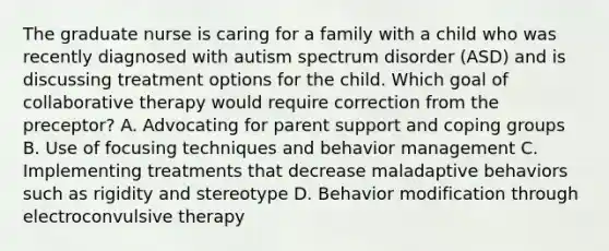 The graduate nurse is caring for a family with a child who was recently diagnosed with autism spectrum disorder (ASD) and is discussing treatment options for the child. Which goal of collaborative therapy would require correction from the preceptor? A. Advocating for parent support and coping groups B. Use of focusing techniques and behavior management C. Implementing treatments that decrease maladaptive behaviors such as rigidity and stereotype D. Behavior modification through electroconvulsive therapy