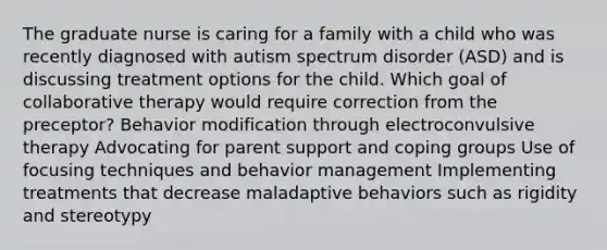 The graduate nurse is caring for a family with a child who was recently diagnosed with autism spectrum disorder (ASD) and is discussing treatment options for the child. Which goal of collaborative therapy would require correction from the preceptor? Behavior modification through electroconvulsive therapy Advocating for parent support and coping groups Use of focusing techniques and behavior management Implementing treatments that decrease maladaptive behaviors such as rigidity and stereotypy