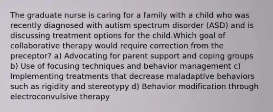 The graduate nurse is caring for a family with a child who was recently diagnosed with autism spectrum disorder (ASD) and is discussing treatment options for the child.Which goal of collaborative therapy would require correction from the preceptor? a) Advocating for parent support and coping groups b) Use of focusing techniques and behavior management c) Implementing treatments that decrease maladaptive behaviors such as rigidity and stereotypy d) Behavior modification through electroconvulsive therapy