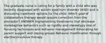 The graduate nurse is caring for a family with a child who was recently diagnosed with autism spectrum disorder (ASD) and is discussing treatment options for the child. Which goal of collaborative therapy would require correction from the preceptor? ANSWER Implementing treatments that decrease maladaptive behaviors such as rigidity and stereotypy Use of focusing techniques and behavior management Advocating for parent support and coping groups Behavior modification through electroconvulsive therapy