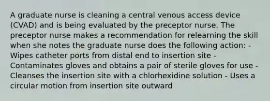 A graduate nurse is cleaning a central venous access device (CVAD) and is being evaluated by the preceptor nurse. The preceptor nurse makes a recommendation for relearning the skill when she notes the graduate nurse does the following action: - Wipes catheter ports from distal end to insertion site - Contaminates gloves and obtains a pair of sterile gloves for use - Cleanses the insertion site with a chlorhexidine solution - Uses a circular motion from insertion site outward