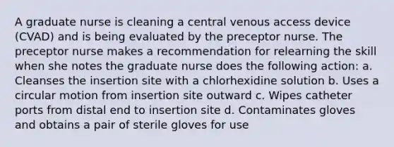 A graduate nurse is cleaning a central venous access device (CVAD) and is being evaluated by the preceptor nurse. The preceptor nurse makes a recommendation for relearning the skill when she notes the graduate nurse does the following action: a. Cleanses the insertion site with a chlorhexidine solution b. Uses a circular motion from insertion site outward c. Wipes catheter ports from distal end to insertion site d. Contaminates gloves and obtains a pair of sterile gloves for use