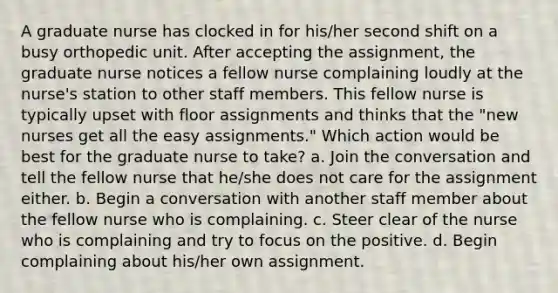 A graduate nurse has clocked in for his/her second shift on a busy orthopedic unit. After accepting the assignment, the graduate nurse notices a fellow nurse complaining loudly at the nurse's station to other staff members. This fellow nurse is typically upset with floor assignments and thinks that the "new nurses get all the easy assignments." Which action would be best for the graduate nurse to take? a. Join the conversation and tell the fellow nurse that he/she does not care for the assignment either. b. Begin a conversation with another staff member about the fellow nurse who is complaining. c. Steer clear of the nurse who is complaining and try to focus on the positive. d. Begin complaining about his/her own assignment.