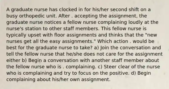 A graduate nurse has clocked in for his/her second shift on a busy orthopedic unit. After . accepting the assignment, the graduate nurse notices a fellow nurse complaining loudly at the nurse's station to other staff members. This fellow nurse is typically upset with floor assignments and thinks that the "new nurses get all the easy assignments." Which action . would be best for the graduate nurse to take? a) Join the conversation and tell the fellow nurse that he/she does not care for the assignment either b) Begin a conversation with another staff member about the fellow nurse who is . complaining. c) Steer clear of the nurse who is complaining and try to focus on the positive. d) Begin complaining about his/her own assignment.