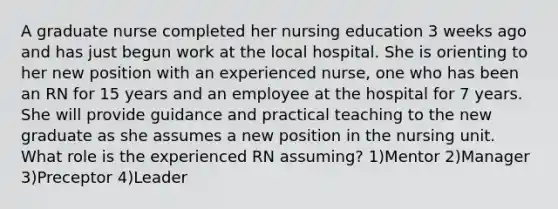 A graduate nurse completed her nursing education 3 weeks ago and has just begun work at the local hospital. She is orienting to her new position with an experienced nurse, one who has been an RN for 15 years and an employee at the hospital for 7 years. She will provide guidance and practical teaching to the new graduate as she assumes a new position in the nursing unit. What role is the experienced RN assuming? 1)Mentor 2)Manager 3)Preceptor 4)Leader