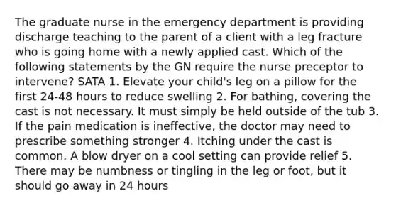 The graduate nurse in the emergency department is providing discharge teaching to the parent of a client with a leg fracture who is going home with a newly applied cast. Which of the following statements by the GN require the nurse preceptor to intervene? SATA 1. Elevate your child's leg on a pillow for the first 24-48 hours to reduce swelling 2. For bathing, covering the cast is not necessary. It must simply be held outside of the tub 3. If the pain medication is ineffective, the doctor may need to prescribe something stronger 4. Itching under the cast is common. A blow dryer on a cool setting can provide relief 5. There may be numbness or tingling in the leg or foot, but it should go away in 24 hours