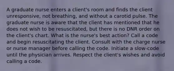 A graduate nurse enters a client's room and finds the client unresponsive, not breathing, and without a carotid pulse. The graduate nurse is aware that the client has mentioned that he does not wish to be resuscitated, but there is no DNR order on the client's chart. What is the nurse's best action? Call a code and begin resuscitating the client. Consult with the charge nurse or nurse manager before calling the code. Initiate a slow-code until the physician arrives. Respect the client's wishes and avoid calling a code.