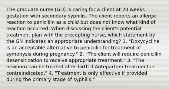 The graduate nurse (GD) is caring for a client at 20 weeks gestation with secondary syphilis. The client reports an allergic reaction to penicillin as a child but does not know what kind of reaction occurred. When discussing the client's potential treatment plan with the precepting nurse, which statement by the GN indicates an appropriate understanding? 1. "Doxycycline is an acceptable alternative to penicillin for treatment of symphysis during pregnancy." 2. "The client will require penicillin desensitization to receive appropriate treatment." 3. "The newborn can be treated after birth if Antepartum treatment in contraindicated." 4. "Treatment is only effective if provided during the primary stage of syphilis."