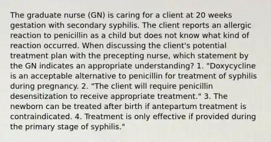 The graduate nurse (GN) is caring for a client at 20 weeks gestation with secondary syphilis. The client reports an allergic reaction to penicillin as a child but does not know what kind of reaction occurred. When discussing the client's potential treatment plan with the precepting nurse, which statement by the GN indicates an appropriate understanding? 1. "Doxycycline is an acceptable alternative to penicillin for treatment of syphilis during pregnancy. 2. "The client will require penicillin desensitization to receive appropriate treatment." 3. The newborn can be treated after birth if antepartum treatment is contraindicated. 4. Treatment is only effective if provided during the primary stage of syphilis."