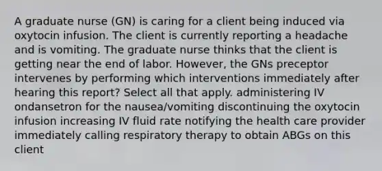 A graduate nurse (GN) is caring for a client being induced via oxytocin infusion. The client is currently reporting a headache and is vomiting. The graduate nurse thinks that the client is getting near the end of labor. However, the GNs preceptor intervenes by performing which interventions immediately after hearing this report? Select all that apply. administering IV ondansetron for the nausea/vomiting discontinuing the oxytocin infusion increasing IV fluid rate notifying the health care provider immediately calling respiratory therapy to obtain ABGs on this client