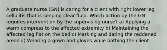 A graduate nurse (GN) is caring for a client with right lower leg cellulitis that is seeping clear fluid. Which action by the GN requires intervention by the supervising nurse? a) Applying a warm compress to the affected extremity b) Maintaining the affected leg flat on the bed c) Marking and dating the reddened areas d) Wearing a gown and gloves while bathing the client