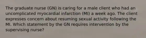 The graduate nurse (GN) is caring for a male client who had an uncomplicated myocardial infarction (MI) a week ago. The client expresses concern about resuming sexual activity following the MI. Which statement by the GN requires intervention by the supervising nurse?