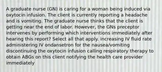 A graduate nurse (GN) is caring for a woman being induced via oxytocin infusion. The client is currently reporting a headache and is vomiting. The graduate nurse thinks that the client is getting near the end of labor. However, the GNs preceptor intervenes by performing which interventions immediately after hearing this report? Select all that apply. increasing IV fluid rate administering IV ondansetron for the nausea/vomiting discontinuing the oxytocin infusion calling respiratory therapy to obtain ABGs on this client notifying the health care provider immediately