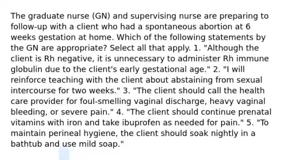 The graduate nurse (GN) and supervising nurse are preparing to follow-up with a client who had a spontaneous abortion at 6 weeks gestation at home. Which of the following statements by the GN are appropriate? Select all that apply. 1. "Although the client is Rh negative, it is unnecessary to administer Rh immune globulin due to the client's early gestational age." 2. "I will reinforce teaching with the client about abstaining from sexual intercourse for two weeks." 3. "The client should call the health care provider for foul-smelling vaginal discharge, heavy vaginal bleeding, or severe pain." 4. "The client should continue prenatal vitamins with iron and take ibuprofen as needed for pain." 5. "To maintain perineal hygiene, the client should soak nightly in a bathtub and use mild soap."