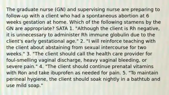 The graduate nurse (GN) and supervising nurse are preparing to follow-up with a client who had a spontaneous abortion at 6 weeks gestation at home. Which of the following stamens by the GN are appropriate? SATA 1. "Although the client is Rh negative, it is unnecessary to administer Rh immune globulin due to the client's early gestational age." 2. "I will reinforce teaching with the client about abstaining from sexual intercourse for two weeks." 3. "The client should call the health care provider for foul-smelling vaginal discharge, heavy vaginal bleeding, or severe pain." 4. "The client should continue prenatal vitamins with Ron and take ibuprofen as needed for pain. 5. "To maintain perineal hygiene, the client should soak nightly in a bathtub and use mild soap."